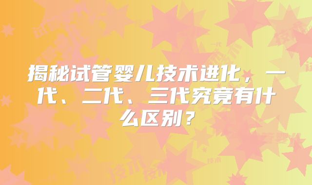 揭秘试管婴儿技术进化，一代、二代、三代究竟有什么区别？