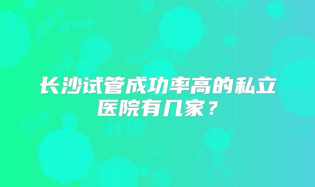 长沙试管成功率高的私立医院有几家？
