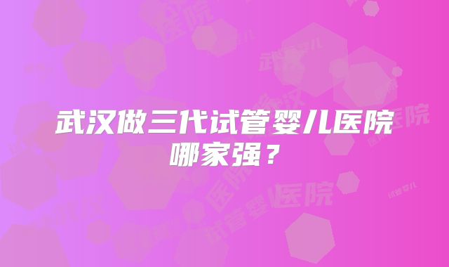 武汉做三代试管婴儿医院哪家强？