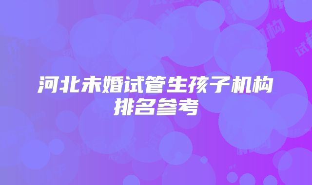 河北未婚试管生孩子机构排名参考