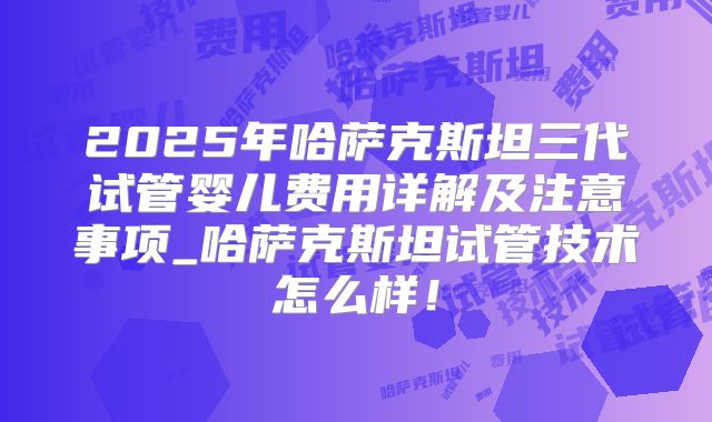 2025年哈萨克斯坦三代试管婴儿费用详解及注意事项_哈萨克斯坦试管技术怎么样！