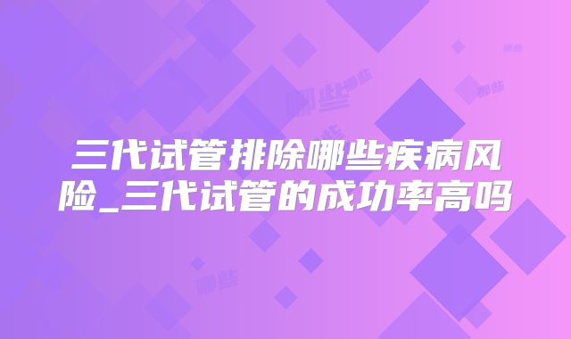 三代试管排除哪些疾病风险_三代试管的成功率高吗