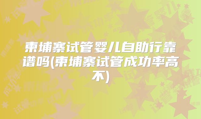 柬埔寨试管婴儿自助行靠谱吗(柬埔寨试管成功率高不)