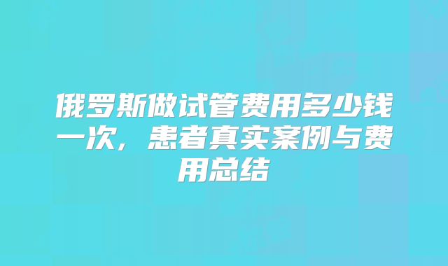 俄罗斯做试管费用多少钱一次, 患者真实案例与费用总结