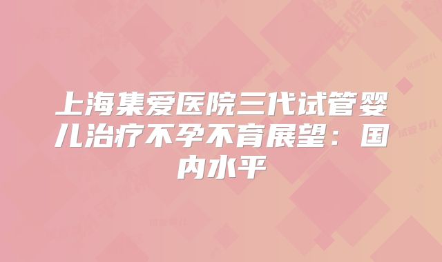 上海集爱医院三代试管婴儿治疗不孕不育展望：国内水平