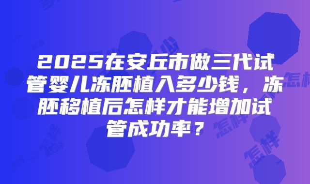 2025在安丘市做三代试管婴儿冻胚植入多少钱,冻胚移植后怎样才能增加试管成功率?