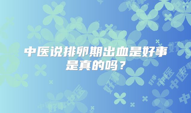 中医说排卵期出血是好事是真的吗？