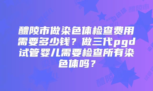 醴陵市做染色体检查费用需要多少钱?做三代pgd试管婴儿需要检查所有染色体吗?