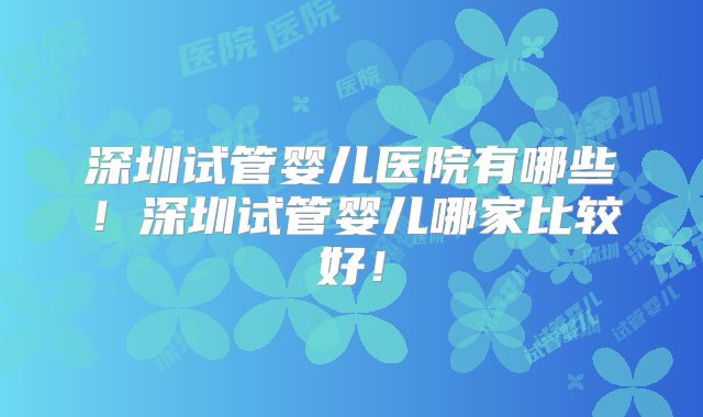 深圳试管婴儿医院有哪些！深圳试管婴儿哪家比较好！