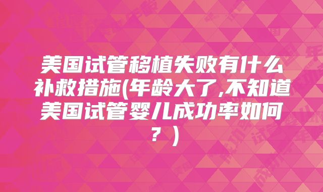美国试管移植失败有什么补救措施(年龄大了,不知道美国试管婴儿成功率如何？)