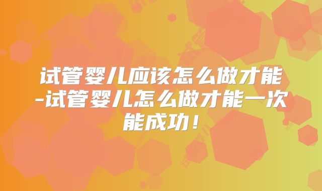 试管婴儿应该怎么做才能-试管婴儿怎么做才能一次能成功！