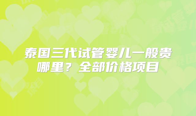 泰国三代试管婴儿一般贵哪里?全部价格项目