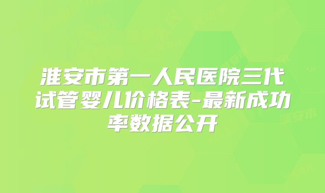 淮安市第一人民医院三代试管婴儿价格表-最新成功率数据公开