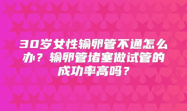 30岁女性输卵管不通怎么办?输卵管堵塞做试管的成功率高吗?