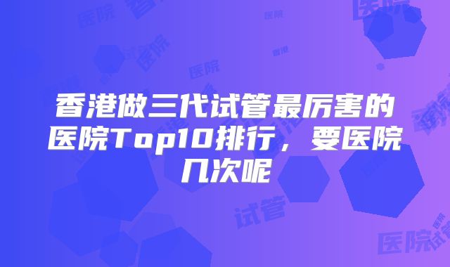 香港做三代试管最厉害的医院Top10排行，要医院几次呢