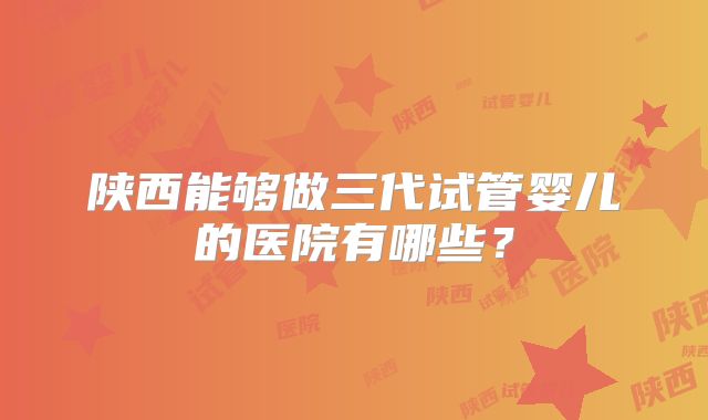 陕西能够做三代试管婴儿的医院有哪些？
