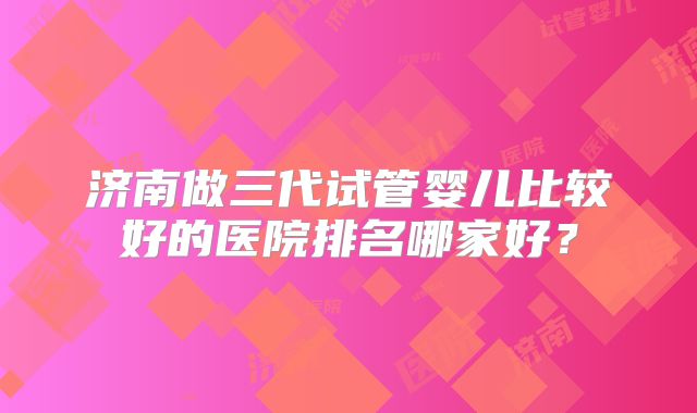 济南做三代试管婴儿比较好的医院排名哪家好?