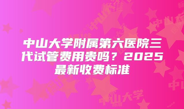 中山大学附属第六医院三代试管费用贵吗？2025最新收费标准