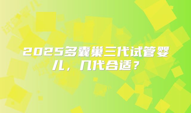 2025多囊巢三代试管婴儿，几代合适？