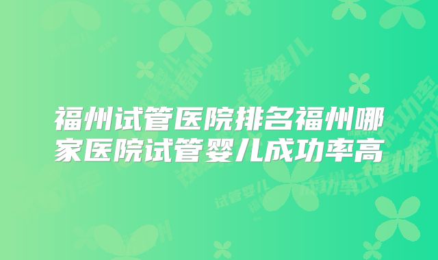 福州试管医院排名福州哪家医院试管婴儿成功率高
