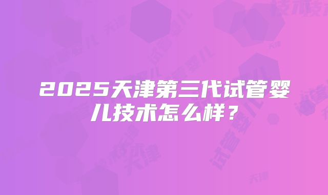 2025天津第三代试管婴儿技术怎么样?