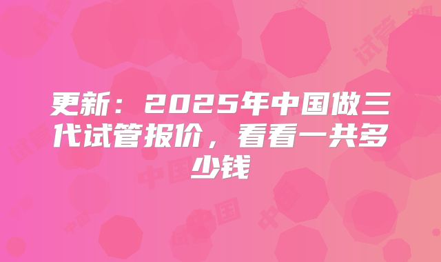 更新:2025年中国做三代试管报价,看看一共多少钱
