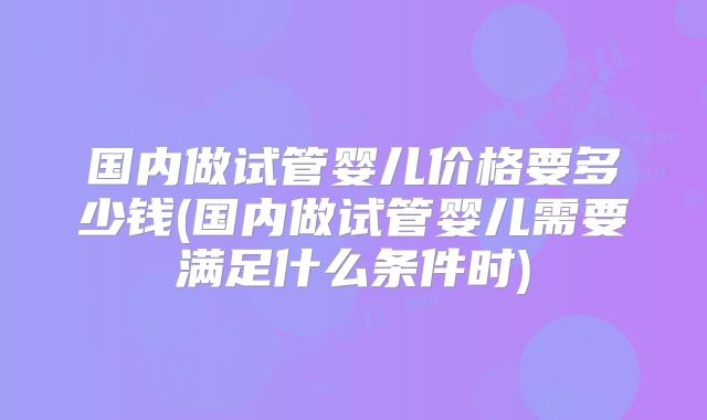 国内做试管婴儿价格要多少钱(国内做试管婴儿需要满足什么条件时)