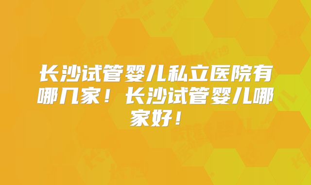 长沙试管婴儿私立医院有哪几家！长沙试管婴儿哪家好！
