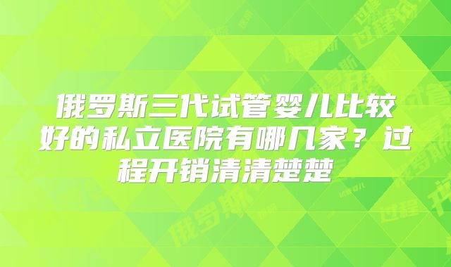 俄罗斯三代试管婴儿比较好的私立医院有哪几家？过程开销清清楚楚