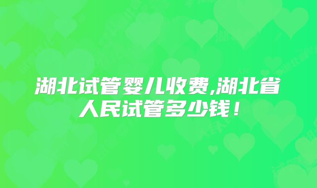 湖北试管婴儿收费,湖北省人民试管多少钱!