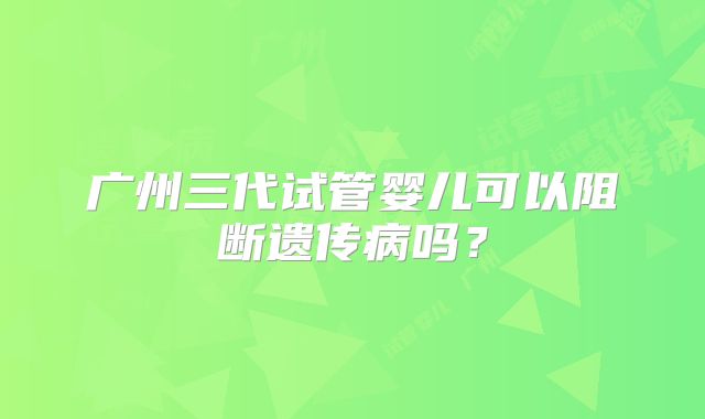 广州三代试管婴儿可以阻断遗传病吗?