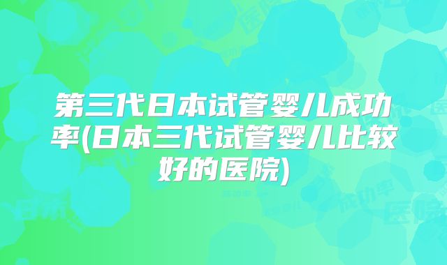 第三代日本试管婴儿成功率(日本三代试管婴儿比较好的医院)