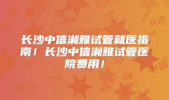 长沙中信湘雅试管就医指南！长沙中信湘雅试管医院费用！