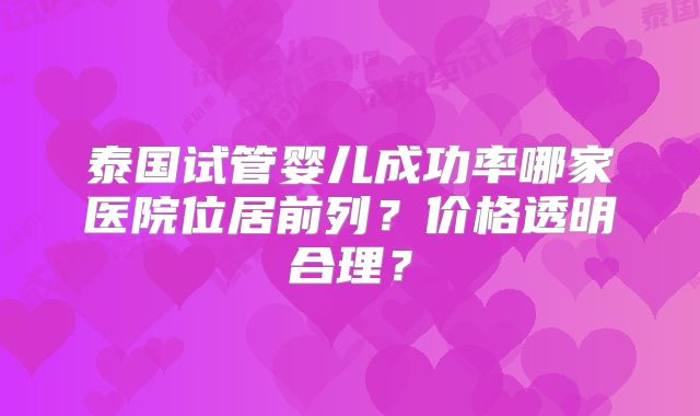 泰国试管婴儿成功率哪家医院位居前列？价格透明合理？