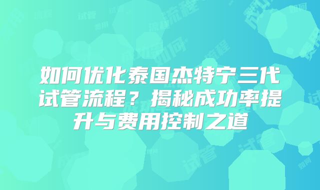 如何优化泰国杰特宁三代试管流程？揭秘成功率提升与费用控制之道