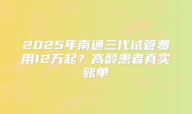 2025年南通三代试管费用12万起？高龄患者真实账单