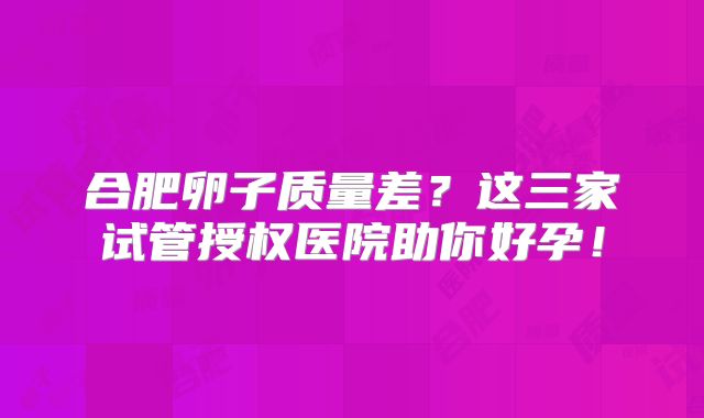 合肥卵子质量差？这三家试管授权医院助你好孕！