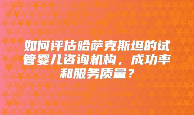 如何评估哈萨克斯坦的试管婴儿咨询机构，成功率和服务质量？
