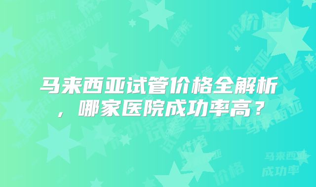 马来西亚试管价格全解析,哪家医院成功率高?