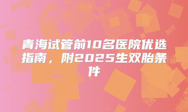 青海试管前10名医院优选指南，附2025生双胎条件