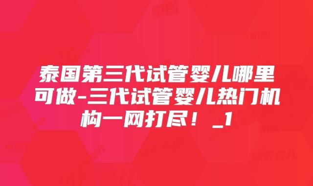 泰国第三代试管婴儿哪里可做-三代试管婴儿热门机构一网打尽！_1
