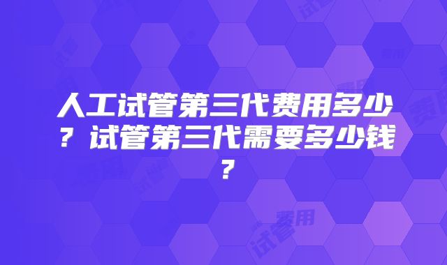 人工试管第三代费用多少？试管第三代需要多少钱？