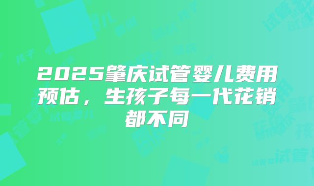 2025肇庆试管婴儿费用预估，生孩子每一代花销都不同