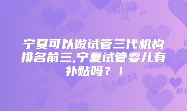 宁夏可以做试管三代机构排名前三,宁夏试管婴儿有补贴吗？！