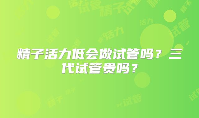 精子活力低会做试管吗？三代试管贵吗？