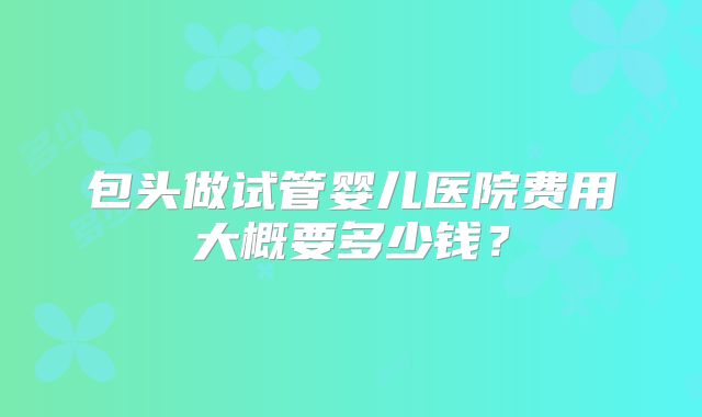包头做试管婴儿医院费用大概要多少钱？