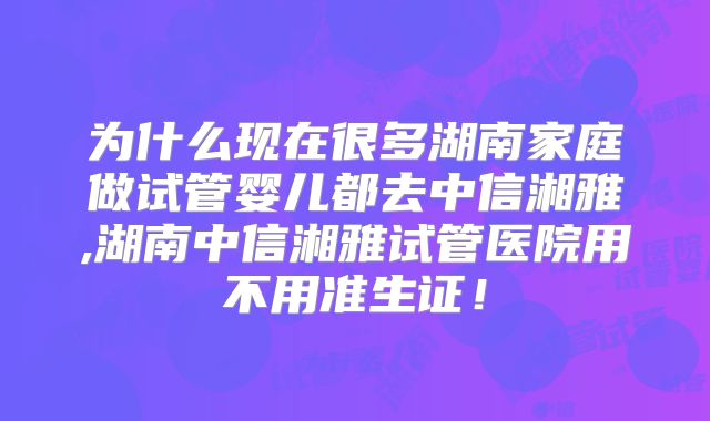 为什么现在很多湖南家庭做试管婴儿都去中信湘雅,湖南中信湘雅试管医院用不用准生证！