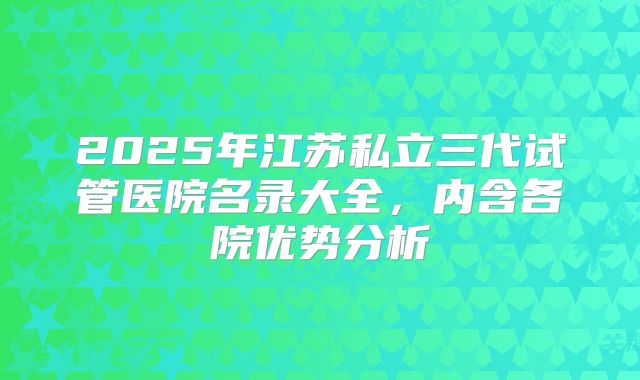2025年江苏私立三代试管医院名录大全，内含各院优势分析