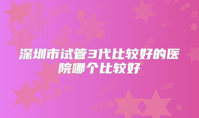 深圳市试管3代比较好的医院哪个比较好