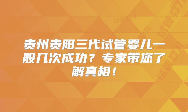 贵州贵阳三代试管婴儿一般几次成功？专家带您了解真相！